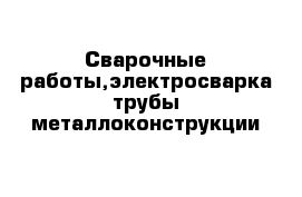 Сварочные работы,электросварка трубы-металлоконструкции